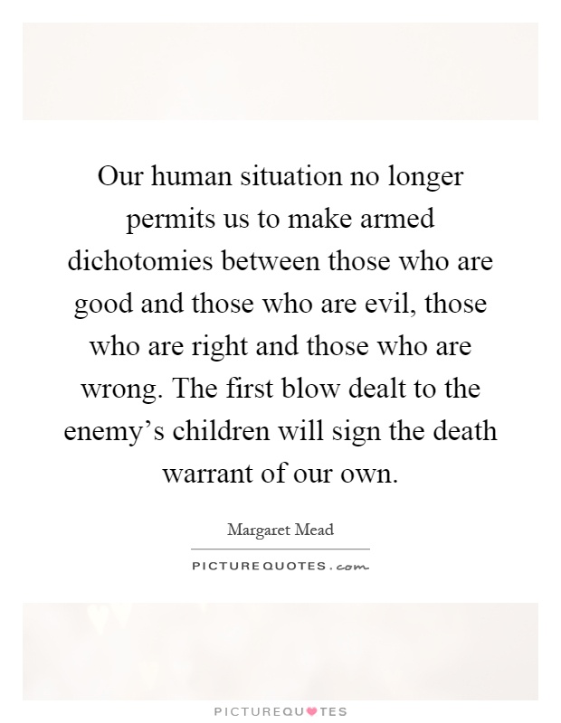 Our human situation no longer permits us to make armed dichotomies between those who are good and those who are evil, those who are right and those who are wrong. The first blow dealt to the enemy's children will sign the death warrant of our own Picture Quote #1