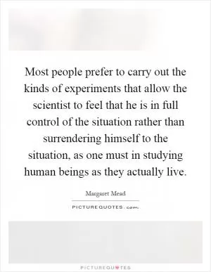 Most people prefer to carry out the kinds of experiments that allow the scientist to feel that he is in full control of the situation rather than surrendering himself to the situation, as one must in studying human beings as they actually live Picture Quote #1