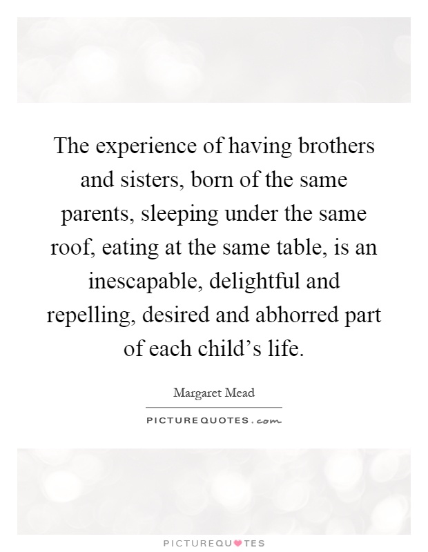 The experience of having brothers and sisters, born of the same parents, sleeping under the same roof, eating at the same table, is an inescapable, delightful and repelling, desired and abhorred part of each child's life Picture Quote #1