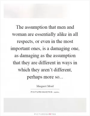 The assumption that men and woman are essentially alike in all respects, or even in the most important ones, is a damaging one, as damaging as the assumption that they are different in ways in which they aren’t different, perhaps more so Picture Quote #1