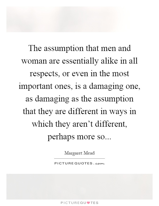 The assumption that men and woman are essentially alike in all respects, or even in the most important ones, is a damaging one, as damaging as the assumption that they are different in ways in which they aren't different, perhaps more so Picture Quote #1