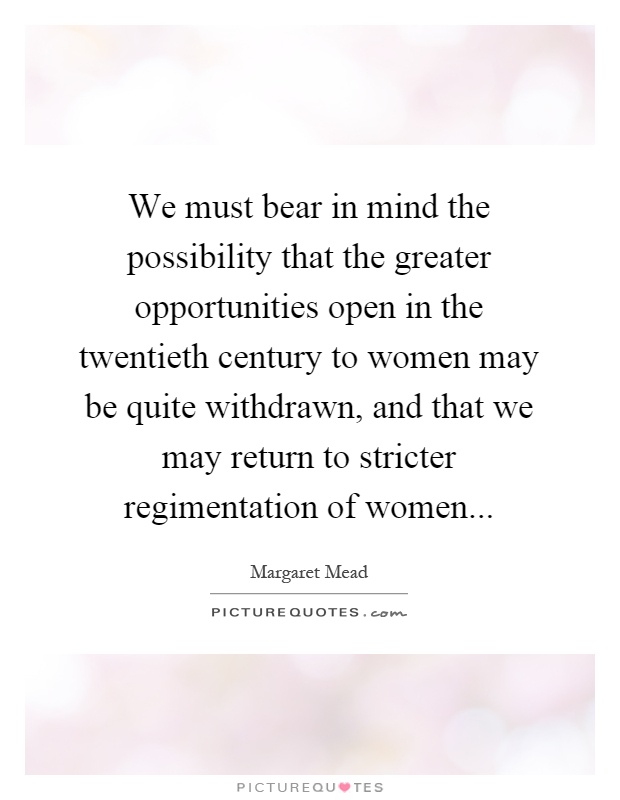 We must bear in mind the possibility that the greater opportunities open in the twentieth century to women may be quite withdrawn, and that we may return to stricter regimentation of women Picture Quote #1