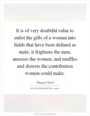 It is of very doubtful value to enlist the gifts of a woman into fields that have been defined as male; it frightens the men, unsexes the women, and muffles and distorts the contribution women could make Picture Quote #1
