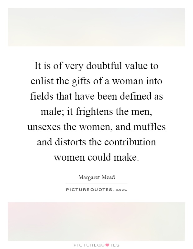 It is of very doubtful value to enlist the gifts of a woman into fields that have been defined as male; it frightens the men, unsexes the women, and muffles and distorts the contribution women could make Picture Quote #1