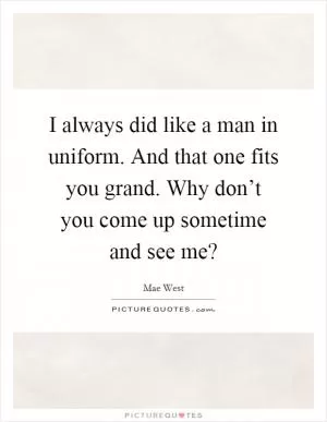 I always did like a man in uniform. And that one fits you grand. Why don’t you come up sometime and see me? Picture Quote #1