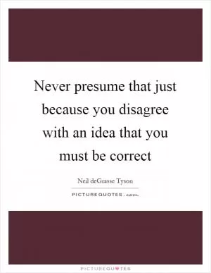 Never presume that just because you disagree with an idea that you must be correct Picture Quote #1