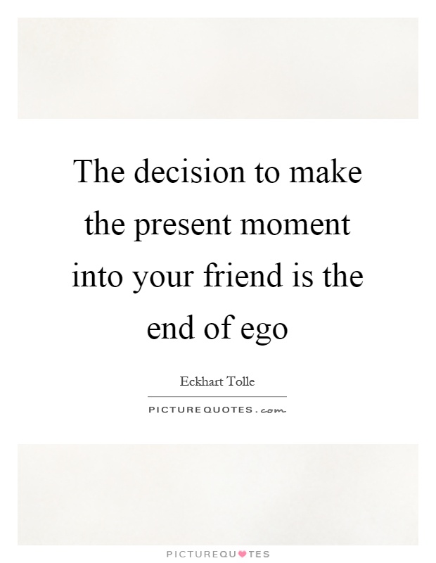 The decision to make the present moment into your friend is the end of ego Picture Quote #1