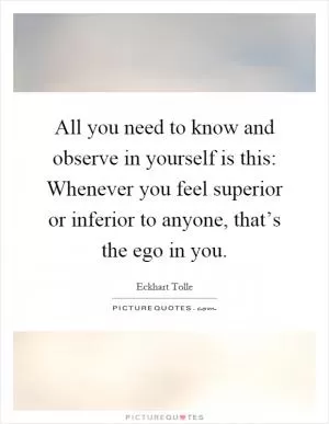 All you need to know and observe in yourself is this: Whenever you feel superior or inferior to anyone, that’s the ego in you Picture Quote #1