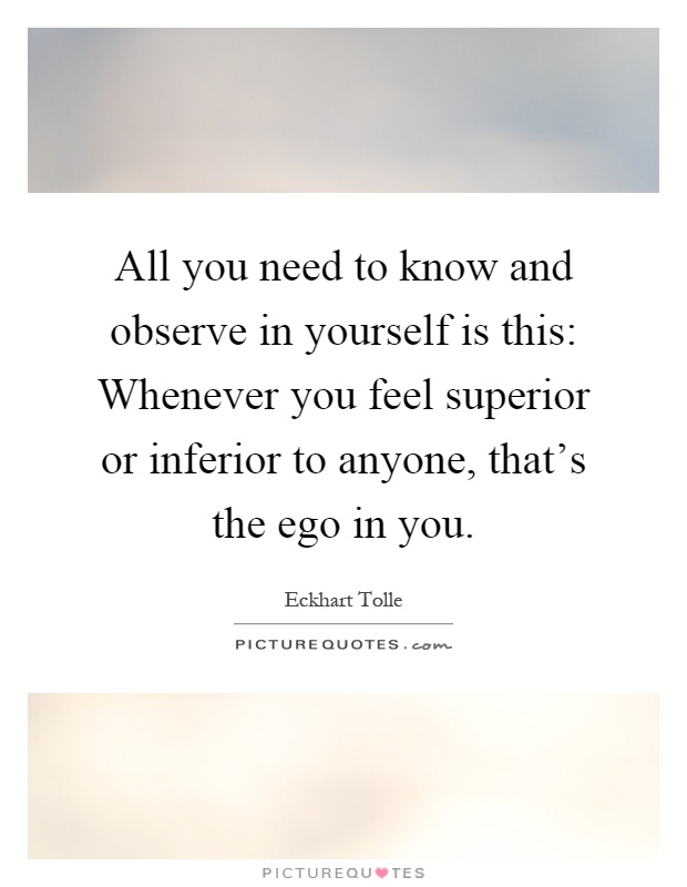 All you need to know and observe in yourself is this: Whenever you feel superior or inferior to anyone, that's the ego in you Picture Quote #1