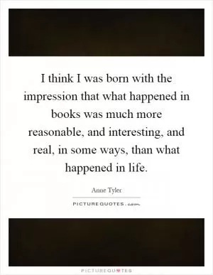 I think I was born with the impression that what happened in books was much more reasonable, and interesting, and real, in some ways, than what happened in life Picture Quote #1