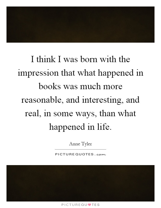 I think I was born with the impression that what happened in books was much more reasonable, and interesting, and real, in some ways, than what happened in life Picture Quote #1