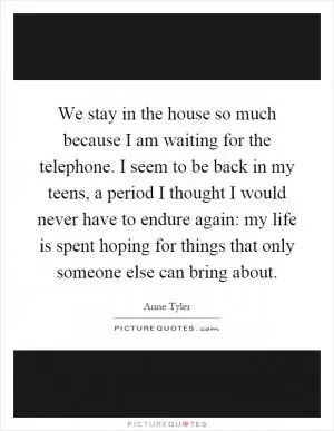 We stay in the house so much because I am waiting for the telephone. I seem to be back in my teens, a period I thought I would never have to endure again: my life is spent hoping for things that only someone else can bring about Picture Quote #1