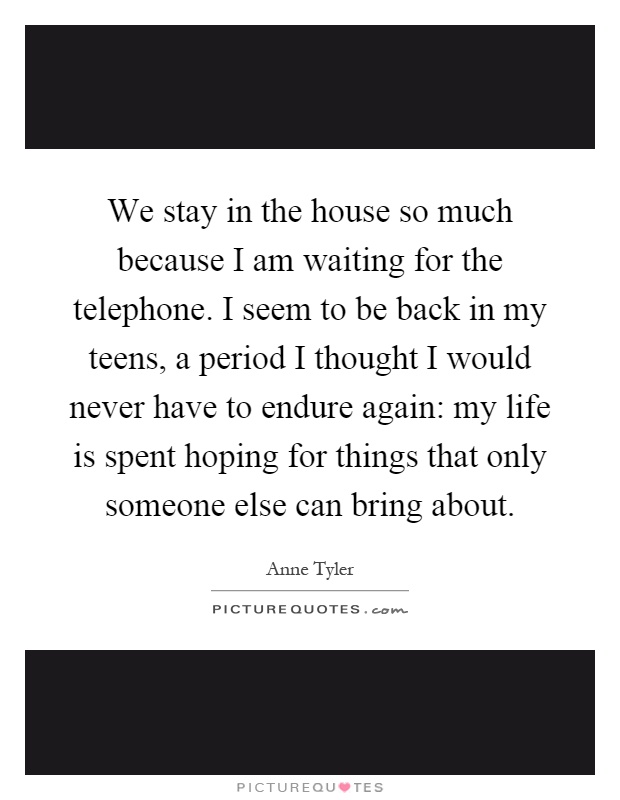 We stay in the house so much because I am waiting for the telephone. I seem to be back in my teens, a period I thought I would never have to endure again: my life is spent hoping for things that only someone else can bring about Picture Quote #1