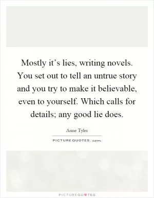 Mostly it’s lies, writing novels. You set out to tell an untrue story and you try to make it believable, even to yourself. Which calls for details; any good lie does Picture Quote #1