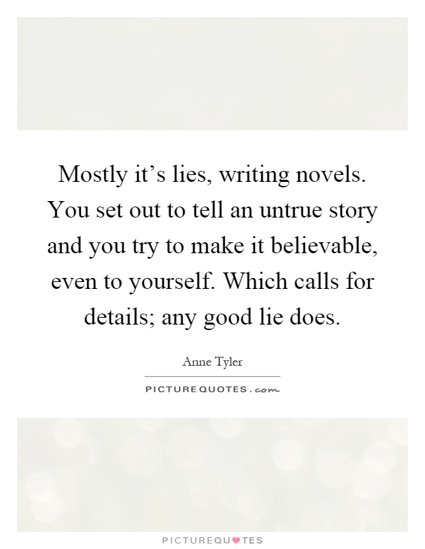 Mostly it's lies, writing novels. You set out to tell an untrue story and you try to make it believable, even to yourself. Which calls for details; any good lie does Picture Quote #1