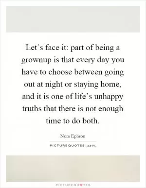 Let’s face it: part of being a grownup is that every day you have to choose between going out at night or staying home, and it is one of life’s unhappy truths that there is not enough time to do both Picture Quote #1