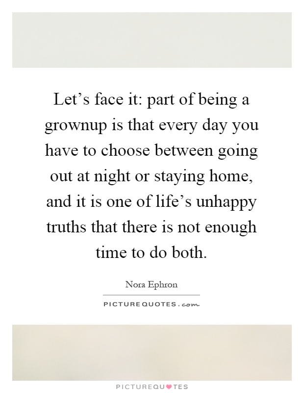 Let's face it: part of being a grownup is that every day you have to choose between going out at night or staying home, and it is one of life's unhappy truths that there is not enough time to do both Picture Quote #1