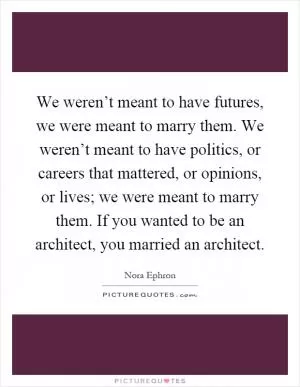 We weren’t meant to have futures, we were meant to marry them. We weren’t meant to have politics, or careers that mattered, or opinions, or lives; we were meant to marry them. If you wanted to be an architect, you married an architect Picture Quote #1