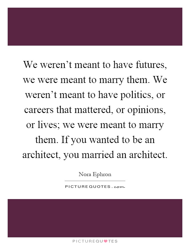We weren't meant to have futures, we were meant to marry them. We weren't meant to have politics, or careers that mattered, or opinions, or lives; we were meant to marry them. If you wanted to be an architect, you married an architect Picture Quote #1