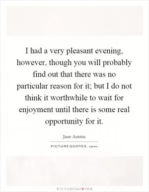 I had a very pleasant evening, however, though you will probably find out that there was no particular reason for it; but I do not think it worthwhile to wait for enjoyment until there is some real opportunity for it Picture Quote #1