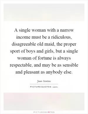A single woman with a narrow income must be a ridiculous, disagreeable old maid, the proper sport of boys and girls, but a single woman of fortune is always respectable, and may be as sensible and pleasant as anybody else Picture Quote #1