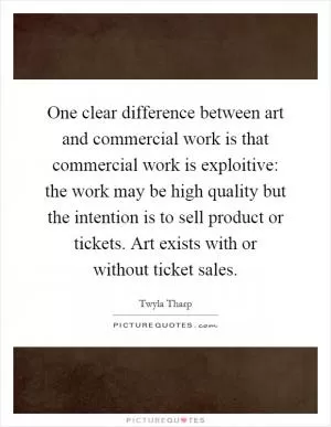 One clear difference between art and commercial work is that commercial work is exploitive: the work may be high quality but the intention is to sell product or tickets. Art exists with or without ticket sales Picture Quote #1
