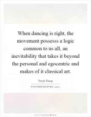 When dancing is right, the movement possesss a logic common to us all, an inevitability that takes it beyond the personal and egocentric and makes of it classical art Picture Quote #1