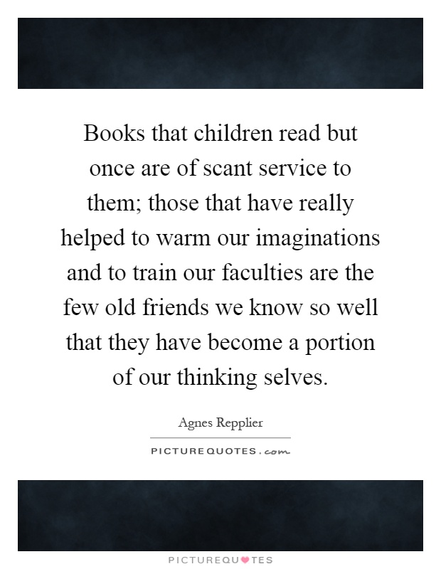 Books that children read but once are of scant service to them; those that have really helped to warm our imaginations and to train our faculties are the few old friends we know so well that they have become a portion of our thinking selves Picture Quote #1