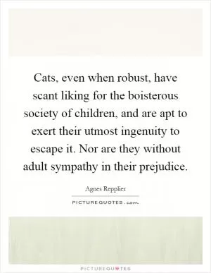 Cats, even when robust, have scant liking for the boisterous society of children, and are apt to exert their utmost ingenuity to escape it. Nor are they without adult sympathy in their prejudice Picture Quote #1