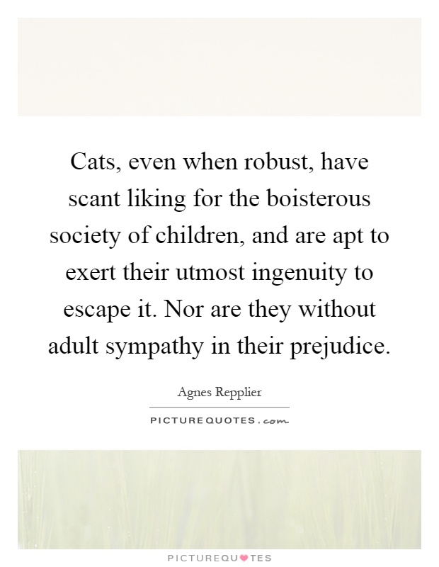 Cats, even when robust, have scant liking for the boisterous society of children, and are apt to exert their utmost ingenuity to escape it. Nor are they without adult sympathy in their prejudice Picture Quote #1