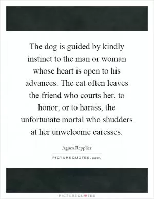 The dog is guided by kindly instinct to the man or woman whose heart is open to his advances. The cat often leaves the friend who courts her, to honor, or to harass, the unfortunate mortal who shudders at her unwelcome caresses Picture Quote #1