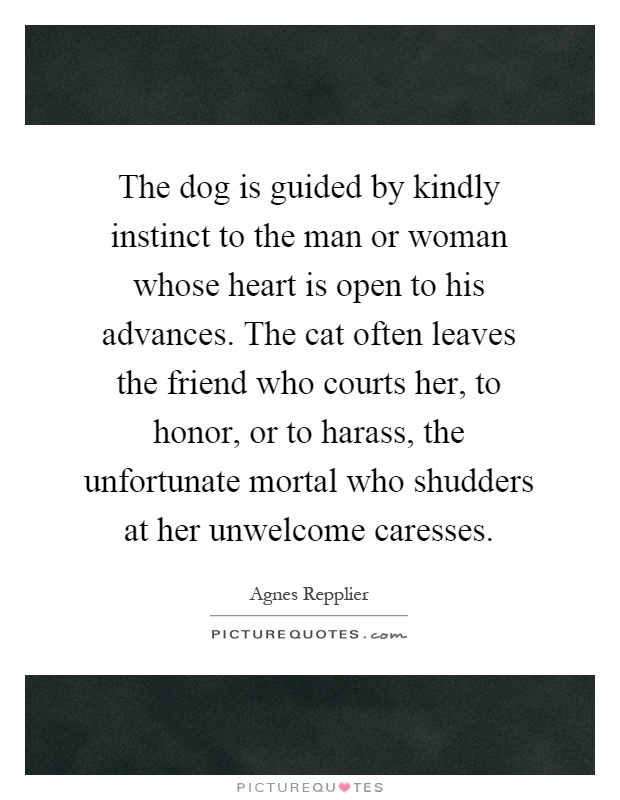 The dog is guided by kindly instinct to the man or woman whose heart is open to his advances. The cat often leaves the friend who courts her, to honor, or to harass, the unfortunate mortal who shudders at her unwelcome caresses Picture Quote #1