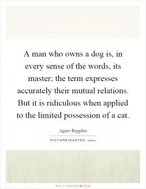 A man who owns a dog is, in every sense of the words, its master; the term expresses accurately their mutual relations. But it is ridiculous when applied to the limited possession of a cat Picture Quote #1