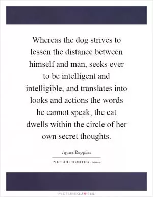 Whereas the dog strives to lessen the distance between himself and man, seeks ever to be intelligent and intelligible, and translates into looks and actions the words he cannot speak, the cat dwells within the circle of her own secret thoughts Picture Quote #1