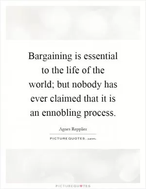 Bargaining is essential to the life of the world; but nobody has ever claimed that it is an ennobling process Picture Quote #1