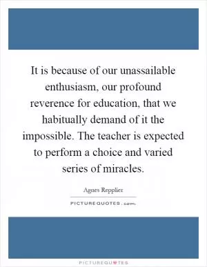 It is because of our unassailable enthusiasm, our profound reverence for education, that we habitually demand of it the impossible. The teacher is expected to perform a choice and varied series of miracles Picture Quote #1