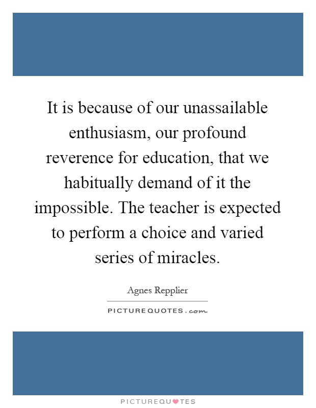It is because of our unassailable enthusiasm, our profound reverence for education, that we habitually demand of it the impossible. The teacher is expected to perform a choice and varied series of miracles Picture Quote #1