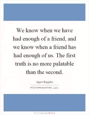 We know when we have had enough of a friend, and we know when a friend has had enough of us. The first truth is no more palatable than the second Picture Quote #1