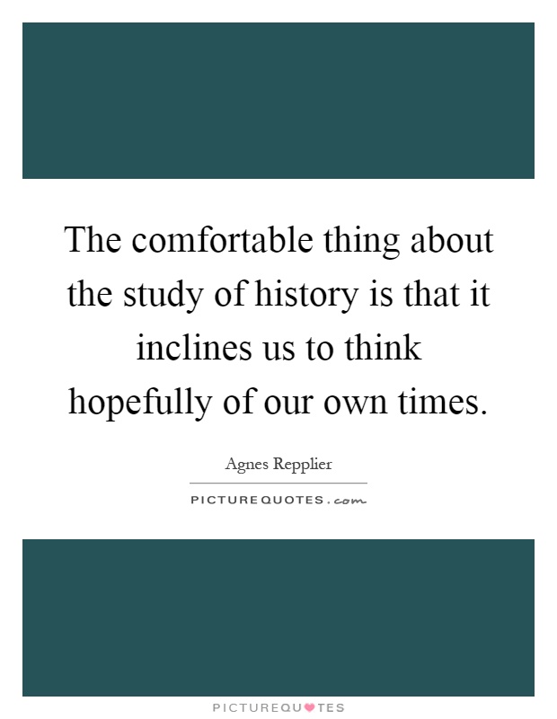 The comfortable thing about the study of history is that it inclines us to think hopefully of our own times Picture Quote #1