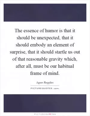 The essence of humor is that it should be unexpected, that it should embody an element of surprise, that it should startle us out of that reasonable gravity which, after all, must be our habitual frame of mind Picture Quote #1