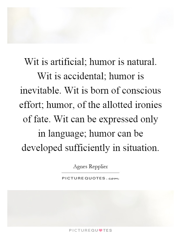 Wit is artificial; humor is natural. Wit is accidental; humor is inevitable. Wit is born of conscious effort; humor, of the allotted ironies of fate. Wit can be expressed only in language; humor can be developed sufficiently in situation Picture Quote #1