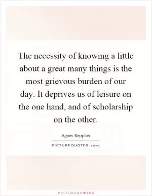 The necessity of knowing a little about a great many things is the most grievous burden of our day. It deprives us of leisure on the one hand, and of scholarship on the other Picture Quote #1
