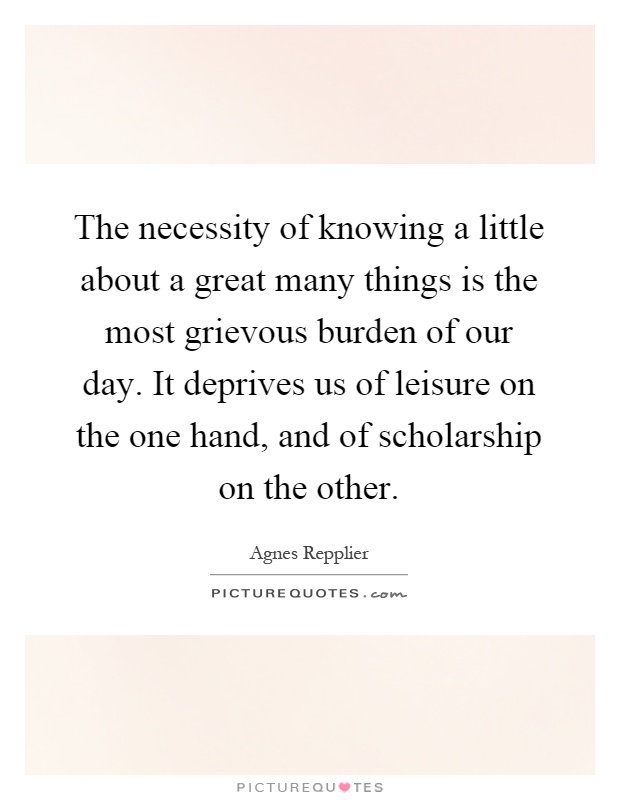 The necessity of knowing a little about a great many things is the most grievous burden of our day. It deprives us of leisure on the one hand, and of scholarship on the other Picture Quote #1
