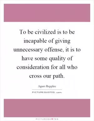 To be civilized is to be incapable of giving unnecessary offense, it is to have some quality of consideration for all who cross our path Picture Quote #1