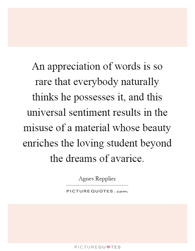 An appreciation of words is so rare that everybody naturally thinks he possesses it, and this universal sentiment results in the misuse of a material whose beauty enriches the loving student beyond the dreams of avarice Picture Quote #1