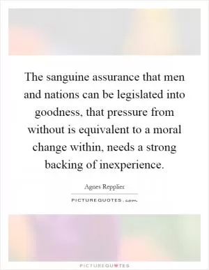 The sanguine assurance that men and nations can be legislated into goodness, that pressure from without is equivalent to a moral change within, needs a strong backing of inexperience Picture Quote #1