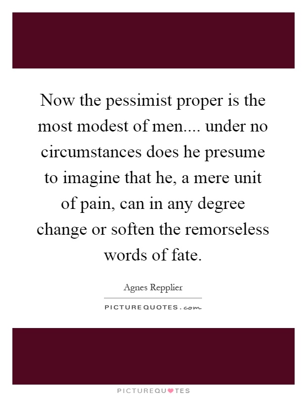 Now the pessimist proper is the most modest of men.... under no circumstances does he presume to imagine that he, a mere unit of pain, can in any degree change or soften the remorseless words of fate Picture Quote #1
