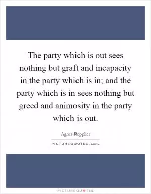 The party which is out sees nothing but graft and incapacity in the party which is in; and the party which is in sees nothing but greed and animosity in the party which is out Picture Quote #1