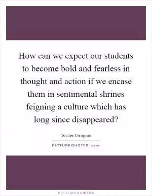 How can we expect our students to become bold and fearless in thought and action if we encase them in sentimental shrines feigning a culture which has long since disappeared? Picture Quote #1
