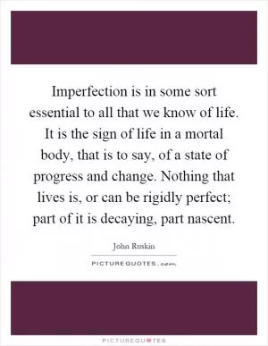 Imperfection is in some sort essential to all that we know of life. It is the sign of life in a mortal body, that is to say, of a state of progress and change. Nothing that lives is, or can be rigidly perfect; part of it is decaying, part nascent Picture Quote #1
